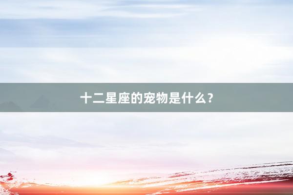 十二星座的宠物是什么？